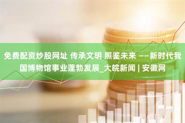 免费配资炒股网址 传承文明 照鉴未来 ——新时代我国博物馆事业蓬勃发展_大皖新闻 | 安徽网