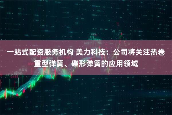 一站式配资服务机构 美力科技：公司将关注热卷重型弹簧、碟形弹簧的应用领域