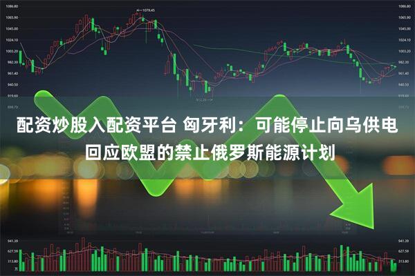 配资炒股入配资平台 匈牙利：可能停止向乌供电 回应欧盟的禁止俄罗斯能源计划