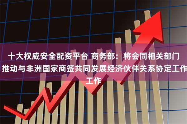 十大权威安全配资平台 商务部：将会同相关部门 推动与非洲国家商签共同发展经济伙伴关系协定工作