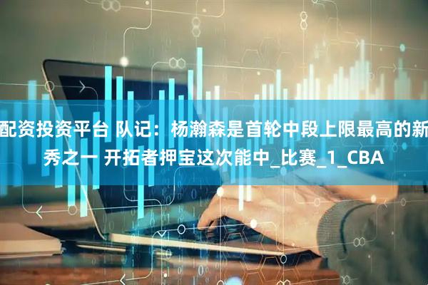 配资投资平台 队记：杨瀚森是首轮中段上限最高的新秀之一 开拓者押宝这次能中_比赛_1_CBA