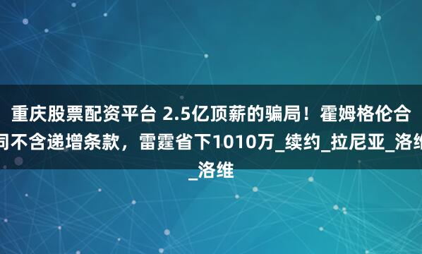 重庆股票配资平台 2.5亿顶薪的骗局！霍姆格伦合同不含递增条款，雷霆省下1010万_续约_拉尼亚_洛维