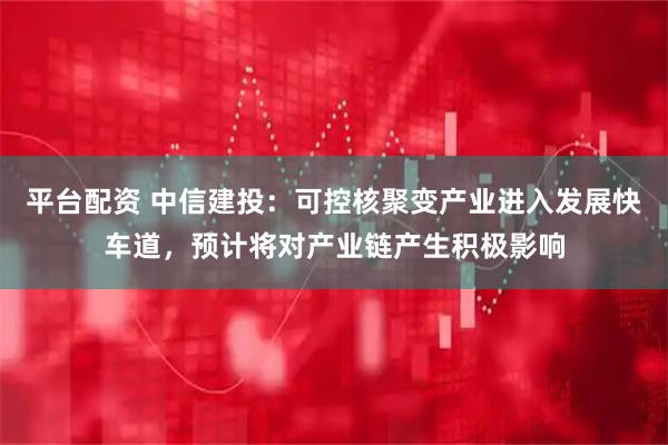 平台配资 中信建投：可控核聚变产业进入发展快车道，预计将对产业链产生积极影响