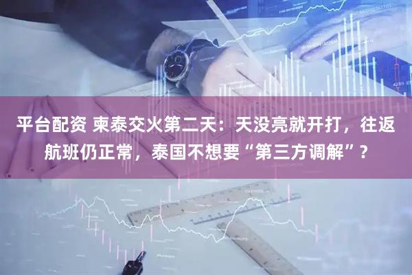 平台配资 柬泰交火第二天：天没亮就开打，往返航班仍正常，泰国不想要“第三方调解”？