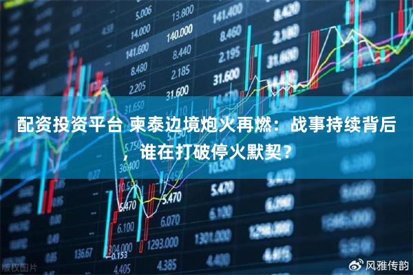 配资投资平台 柬泰边境炮火再燃：战事持续背后，谁在打破停火默契？