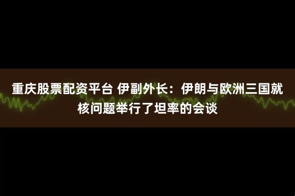 重庆股票配资平台 伊副外长：伊朗与欧洲三国就核问题举行了坦率的会谈