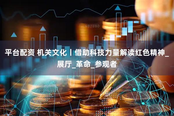 平台配资 机关文化丨借助科技力量解读红色精神_展厅_革命_参观者