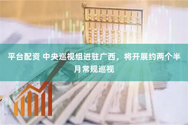 平台配资 中央巡视组进驻广西，将开展约两个半月常规巡视