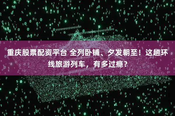 重庆股票配资平台 全列卧铺、夕发朝至！这趟环线旅游列车，有多过瘾？