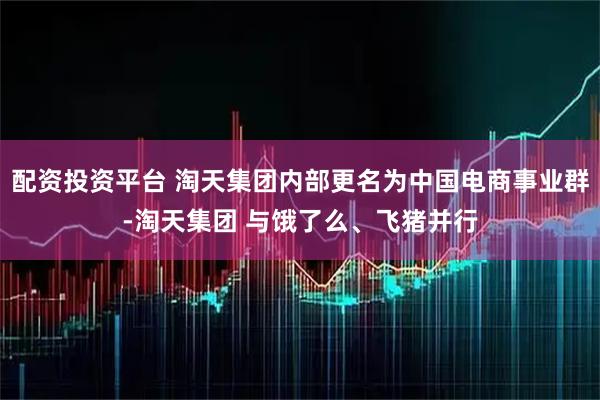 配资投资平台 淘天集团内部更名为中国电商事业群-淘天集团 与饿了么、飞猪并行