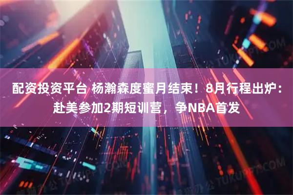 配资投资平台 杨瀚森度蜜月结束！8月行程出炉：赴美参加2期短训营，争NBA首发