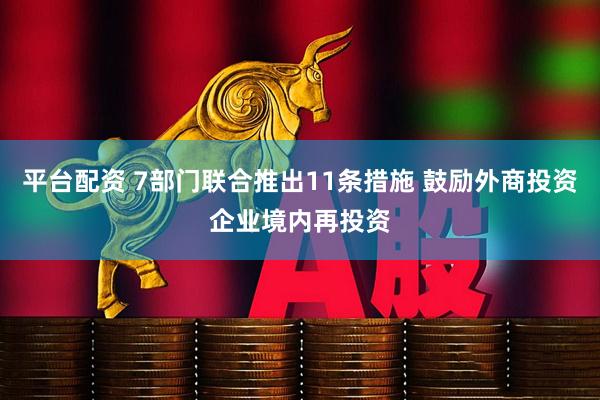 平台配资 7部门联合推出11条措施 鼓励外商投资企业境内再投资