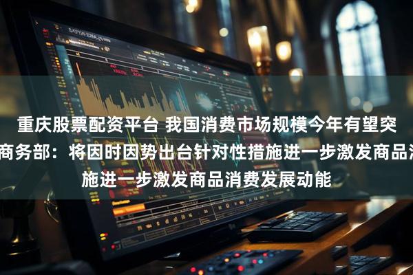 重庆股票配资平台 我国消费市场规模今年有望突破50万亿元 商务部：将因时因势出台针对性措施进一步激发商品消费发展动能