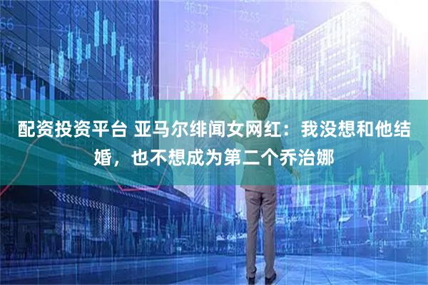 配资投资平台 亚马尔绯闻女网红：我没想和他结婚，也不想成为第二个乔治娜