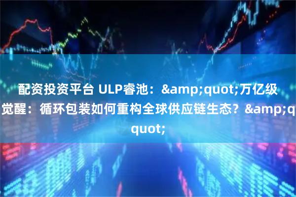 配资投资平台 ULP睿池：&quot;万亿级市场觉醒：循环包装如何重构全球供应链生态？&quot;