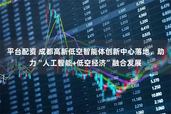 平台配资 成都高新低空智能体创新中心落地，助力“人工智能+低空经济”融合发展