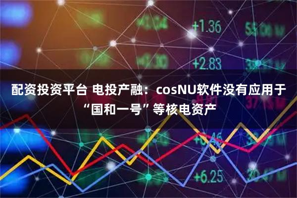 配资投资平台 电投产融：cosNU软件没有应用于“国和一号”等核电资产
