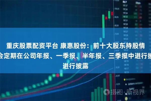 重庆股票配资平台 康惠股份:前十大股东持股情况会定期在公司年报、一季报、半年报、三季报中进行披露