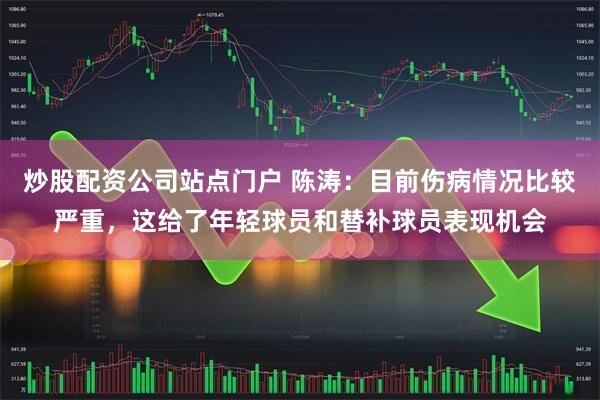 炒股配资公司站点门户 陈涛：目前伤病情况比较严重，这给了年轻球员和替补球员表现机会
