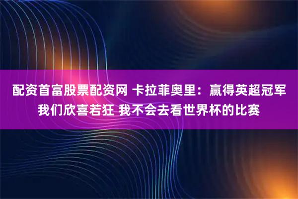 配资首富股票配资网 卡拉菲奥里：赢得英超冠军我们欣喜若狂 我不会去看世界杯的比赛