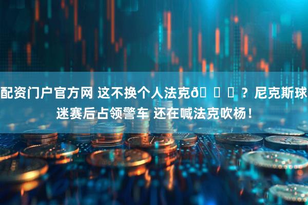 配资门户官方网 这不换个人法克😂？尼克斯球迷赛后占领警车 还在喊法克吹杨！