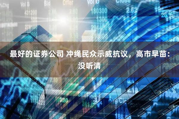 最好的证券公司 冲绳民众示威抗议，高市早苗：没听清