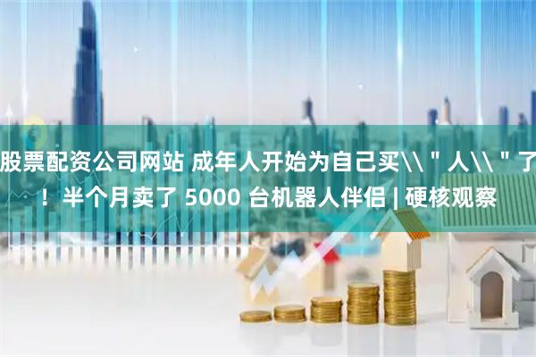 股票配资公司网站 成年人开始为自己买\＂人\＂了！半个月卖了 5000 台机器人伴侣 | 硬核观察