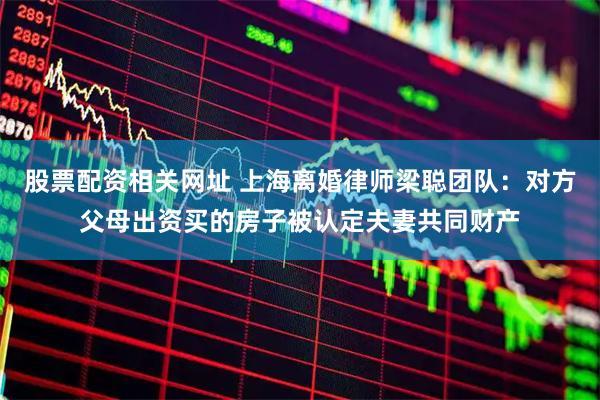 股票配资相关网址 上海离婚律师梁聪团队：对方父母出资买的房子被认定夫妻共同财产