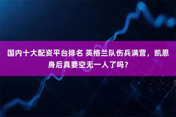 国内十大配资平台排名 英格兰队伤兵满营，凯恩身后真要空无一人了吗？