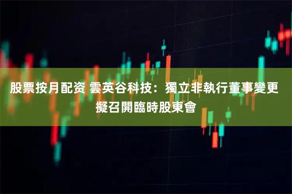 股票按月配资 雲英谷科技：獨立非執行董事變更 擬召開臨時股東會